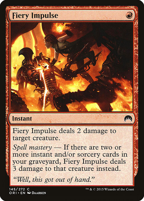 Fiery Impulse {R} - Instant - Fiery Impulse deals 2 damage to target creature. Spell mastery — If there are two or more instant and/or sorcery cards in your graveyard, Fiery Impulse deals 3 damage instead.