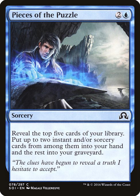 Pieces of the Puzzle {2}{U} - Sorcery - Reveal the top five cards of your library. Put up to two instant and/or sorcery cards from among them into your hand and the rest into your graveyard.